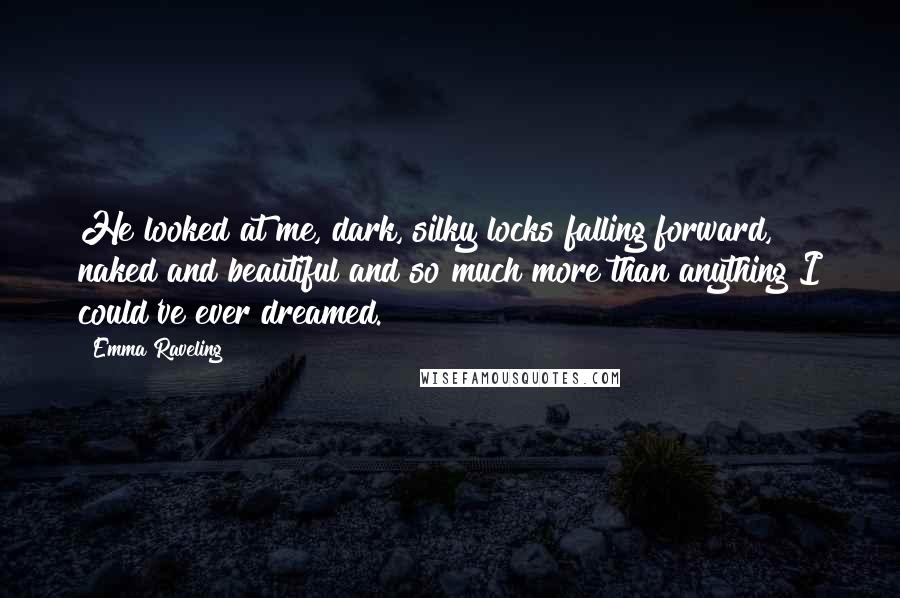 Emma Raveling Quotes: He looked at me, dark, silky locks falling forward, naked and beautiful and so much more than anything I could've ever dreamed.