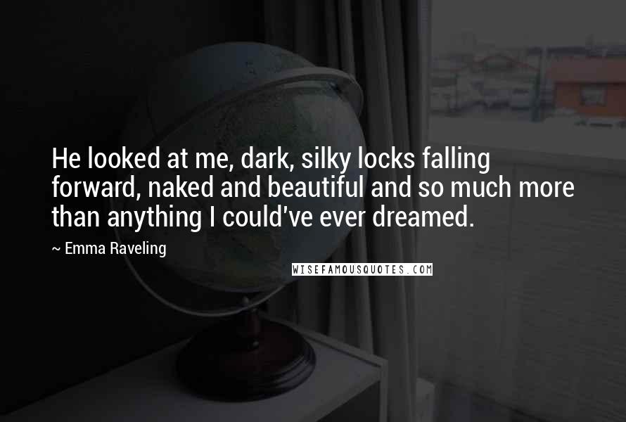 Emma Raveling Quotes: He looked at me, dark, silky locks falling forward, naked and beautiful and so much more than anything I could've ever dreamed.