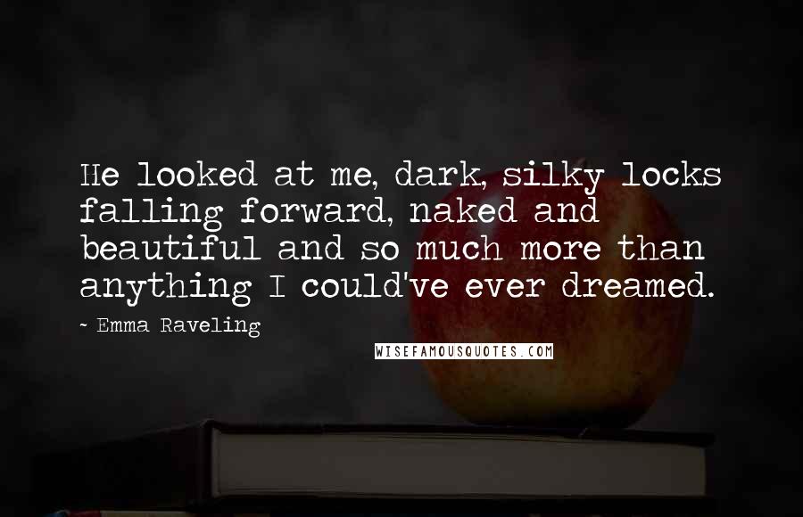 Emma Raveling Quotes: He looked at me, dark, silky locks falling forward, naked and beautiful and so much more than anything I could've ever dreamed.