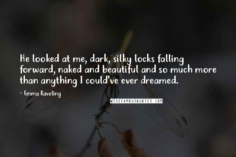 Emma Raveling Quotes: He looked at me, dark, silky locks falling forward, naked and beautiful and so much more than anything I could've ever dreamed.