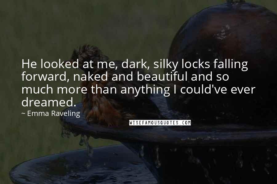 Emma Raveling Quotes: He looked at me, dark, silky locks falling forward, naked and beautiful and so much more than anything I could've ever dreamed.