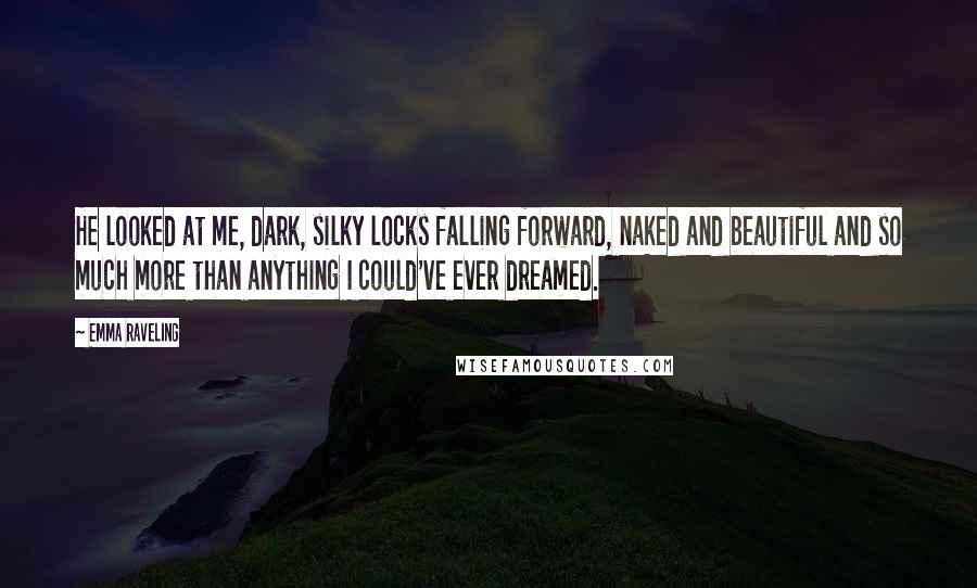 Emma Raveling Quotes: He looked at me, dark, silky locks falling forward, naked and beautiful and so much more than anything I could've ever dreamed.