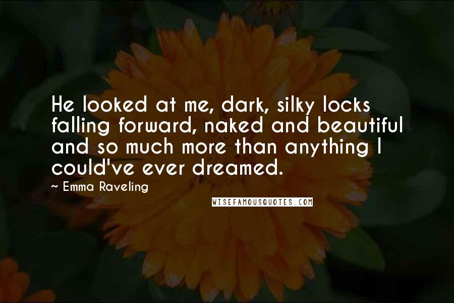 Emma Raveling Quotes: He looked at me, dark, silky locks falling forward, naked and beautiful and so much more than anything I could've ever dreamed.