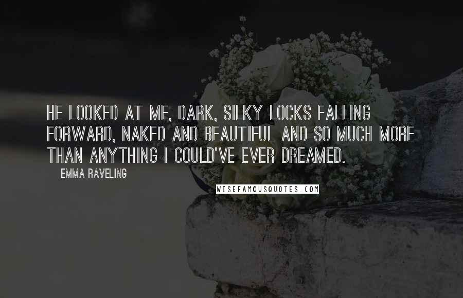 Emma Raveling Quotes: He looked at me, dark, silky locks falling forward, naked and beautiful and so much more than anything I could've ever dreamed.