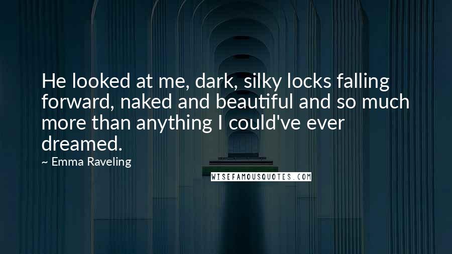 Emma Raveling Quotes: He looked at me, dark, silky locks falling forward, naked and beautiful and so much more than anything I could've ever dreamed.