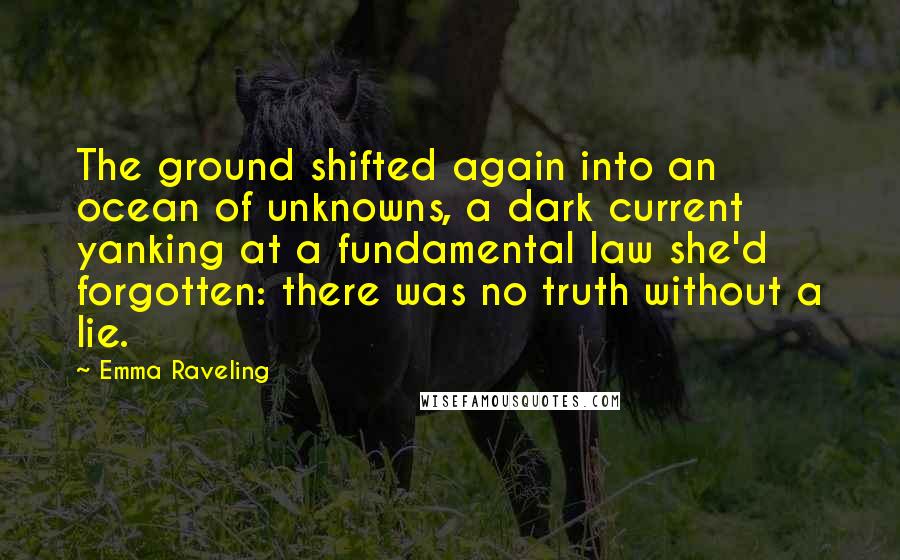 Emma Raveling Quotes: The ground shifted again into an ocean of unknowns, a dark current yanking at a fundamental law she'd forgotten: there was no truth without a lie.