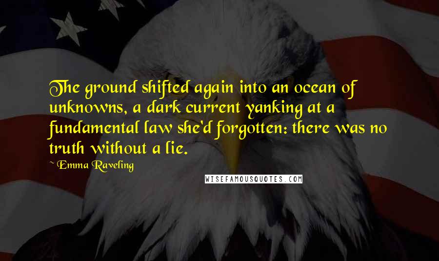 Emma Raveling Quotes: The ground shifted again into an ocean of unknowns, a dark current yanking at a fundamental law she'd forgotten: there was no truth without a lie.