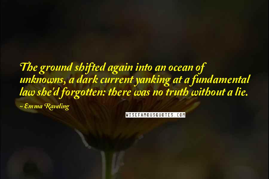 Emma Raveling Quotes: The ground shifted again into an ocean of unknowns, a dark current yanking at a fundamental law she'd forgotten: there was no truth without a lie.