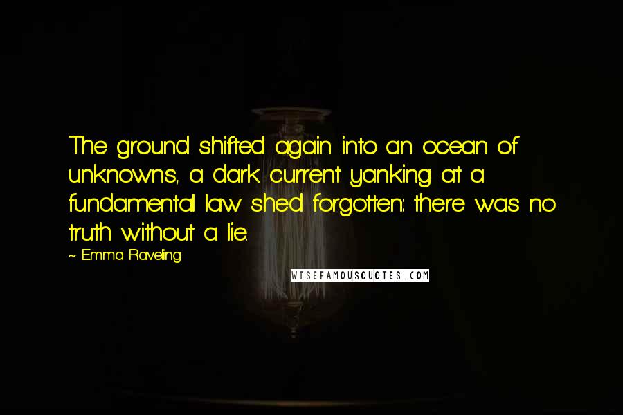 Emma Raveling Quotes: The ground shifted again into an ocean of unknowns, a dark current yanking at a fundamental law she'd forgotten: there was no truth without a lie.