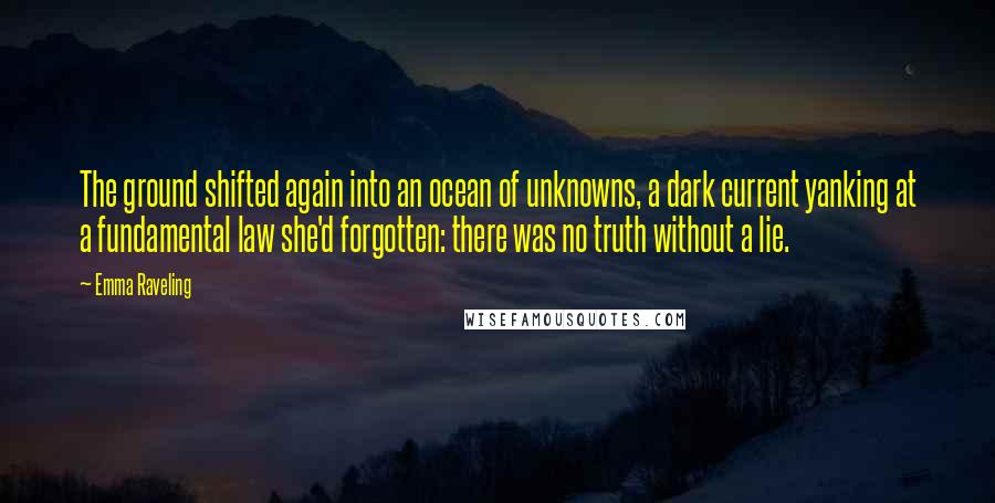 Emma Raveling Quotes: The ground shifted again into an ocean of unknowns, a dark current yanking at a fundamental law she'd forgotten: there was no truth without a lie.