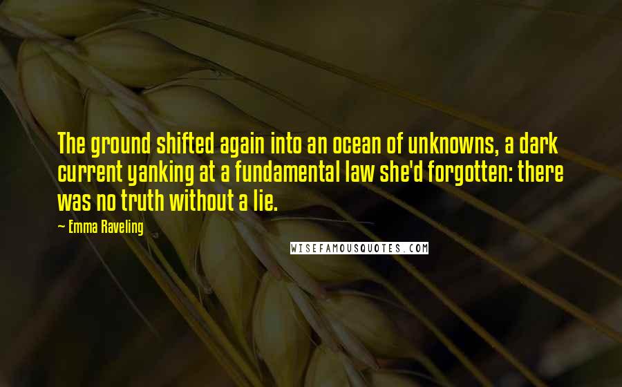 Emma Raveling Quotes: The ground shifted again into an ocean of unknowns, a dark current yanking at a fundamental law she'd forgotten: there was no truth without a lie.