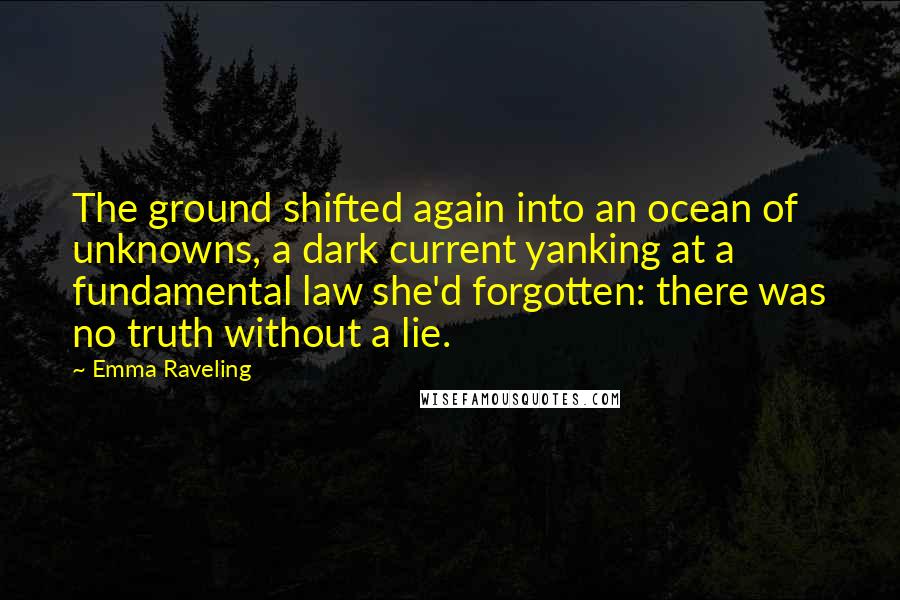 Emma Raveling Quotes: The ground shifted again into an ocean of unknowns, a dark current yanking at a fundamental law she'd forgotten: there was no truth without a lie.