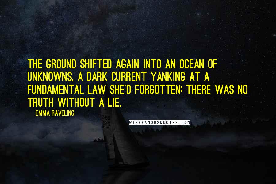 Emma Raveling Quotes: The ground shifted again into an ocean of unknowns, a dark current yanking at a fundamental law she'd forgotten: there was no truth without a lie.