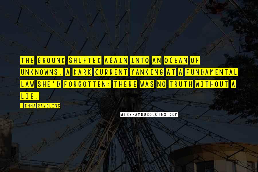 Emma Raveling Quotes: The ground shifted again into an ocean of unknowns, a dark current yanking at a fundamental law she'd forgotten: there was no truth without a lie.