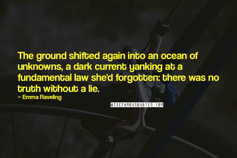 Emma Raveling Quotes: The ground shifted again into an ocean of unknowns, a dark current yanking at a fundamental law she'd forgotten: there was no truth without a lie.