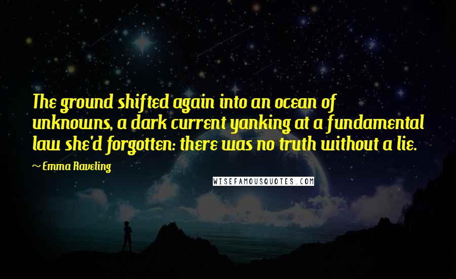 Emma Raveling Quotes: The ground shifted again into an ocean of unknowns, a dark current yanking at a fundamental law she'd forgotten: there was no truth without a lie.