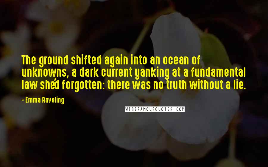 Emma Raveling Quotes: The ground shifted again into an ocean of unknowns, a dark current yanking at a fundamental law she'd forgotten: there was no truth without a lie.