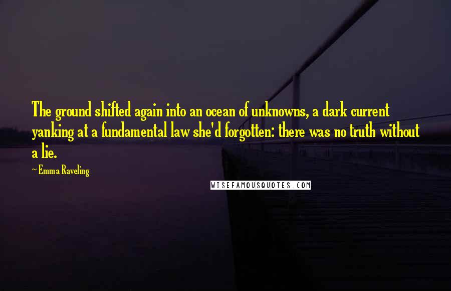 Emma Raveling Quotes: The ground shifted again into an ocean of unknowns, a dark current yanking at a fundamental law she'd forgotten: there was no truth without a lie.