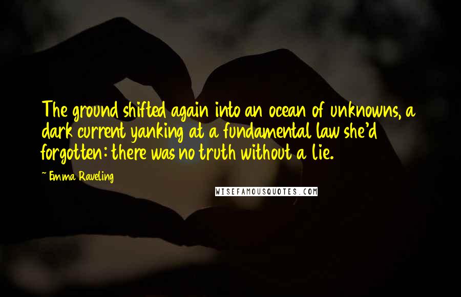 Emma Raveling Quotes: The ground shifted again into an ocean of unknowns, a dark current yanking at a fundamental law she'd forgotten: there was no truth without a lie.