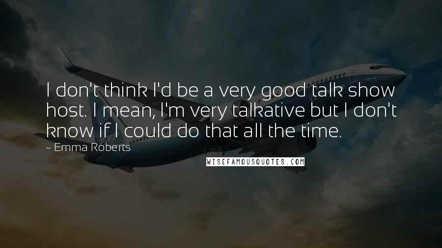 Emma Roberts Quotes: I don't think I'd be a very good talk show host. I mean, I'm very talkative but I don't know if I could do that all the time.