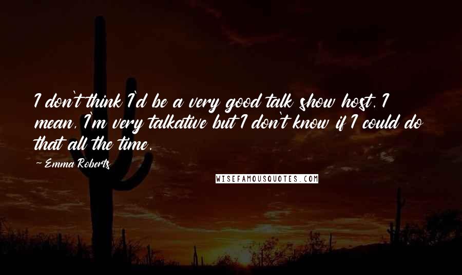 Emma Roberts Quotes: I don't think I'd be a very good talk show host. I mean, I'm very talkative but I don't know if I could do that all the time.