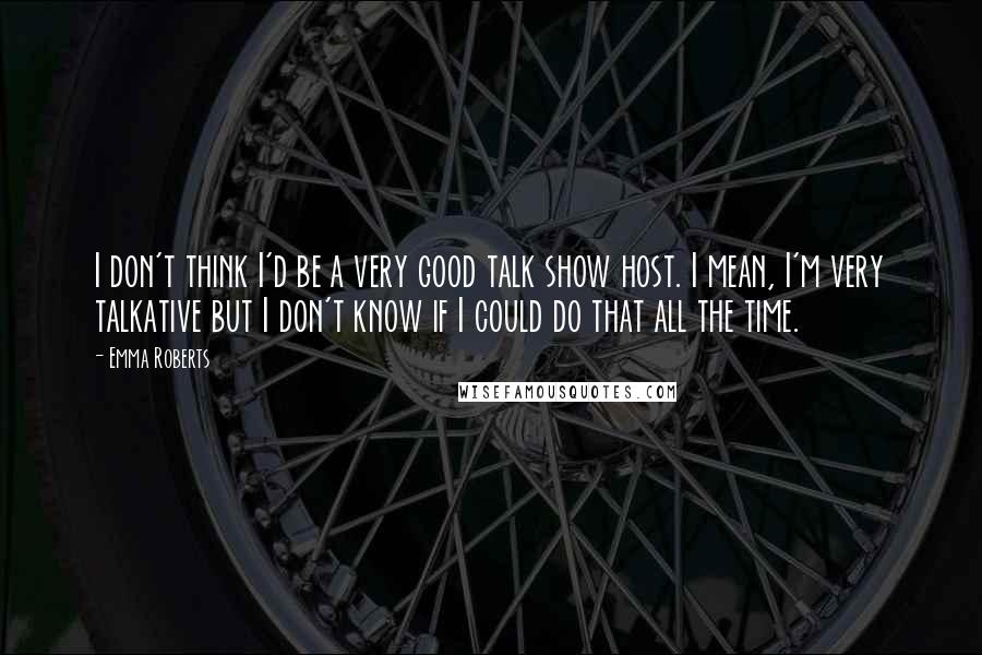 Emma Roberts Quotes: I don't think I'd be a very good talk show host. I mean, I'm very talkative but I don't know if I could do that all the time.