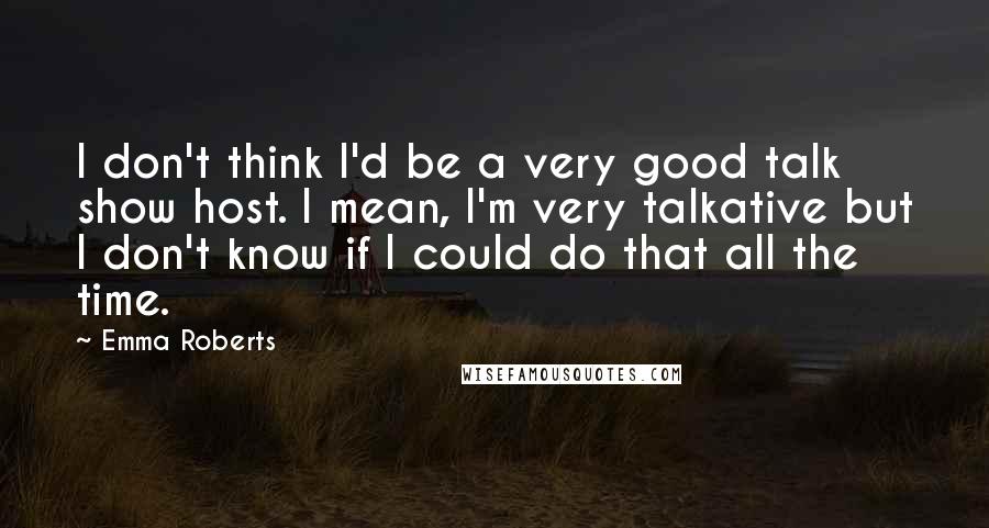 Emma Roberts Quotes: I don't think I'd be a very good talk show host. I mean, I'm very talkative but I don't know if I could do that all the time.