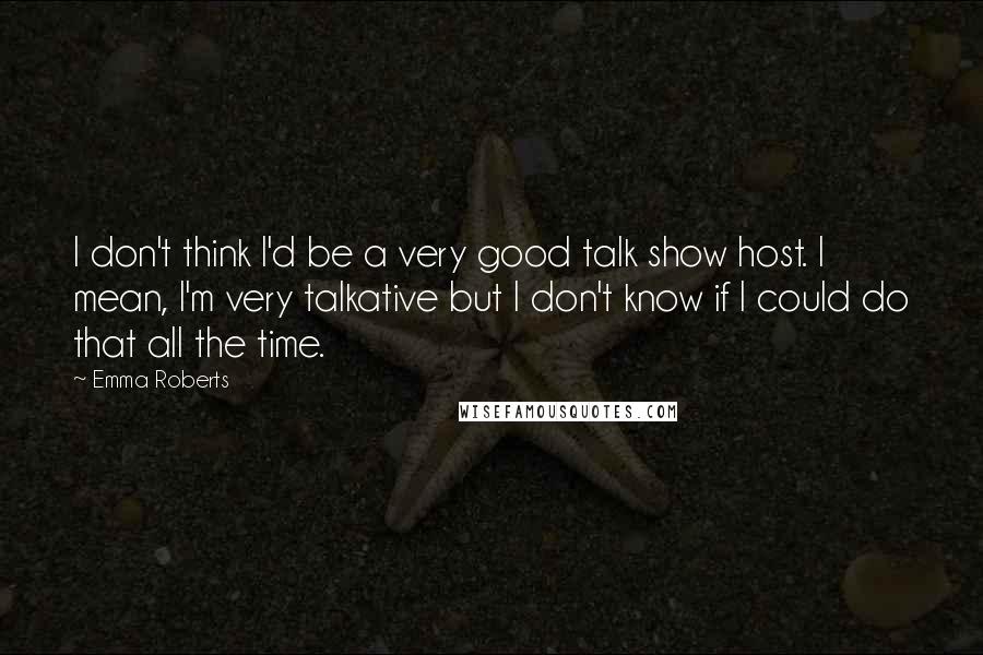 Emma Roberts Quotes: I don't think I'd be a very good talk show host. I mean, I'm very talkative but I don't know if I could do that all the time.