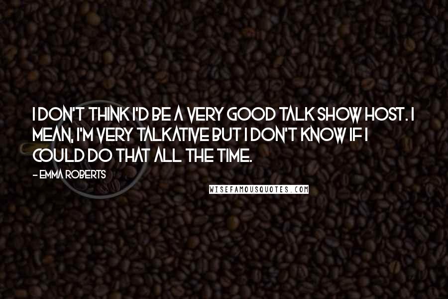 Emma Roberts Quotes: I don't think I'd be a very good talk show host. I mean, I'm very talkative but I don't know if I could do that all the time.