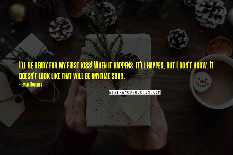 Emma Roberts Quotes: I'll be ready for my first kiss! When it happens, it'll happen, but I don't know. It doesn't look like that will be anytime soon.