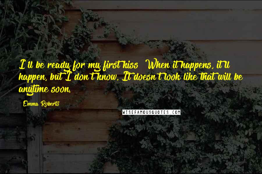 Emma Roberts Quotes: I'll be ready for my first kiss! When it happens, it'll happen, but I don't know. It doesn't look like that will be anytime soon.