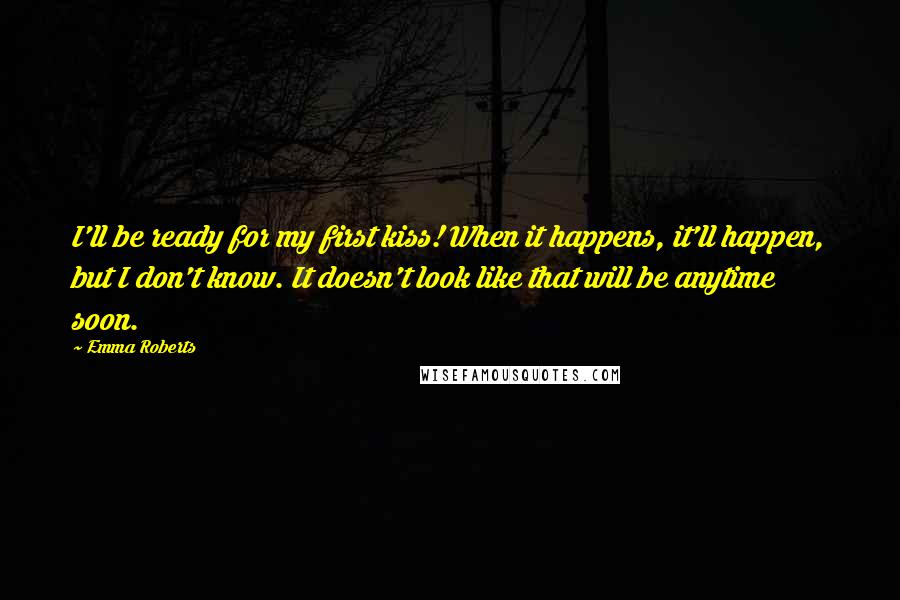 Emma Roberts Quotes: I'll be ready for my first kiss! When it happens, it'll happen, but I don't know. It doesn't look like that will be anytime soon.