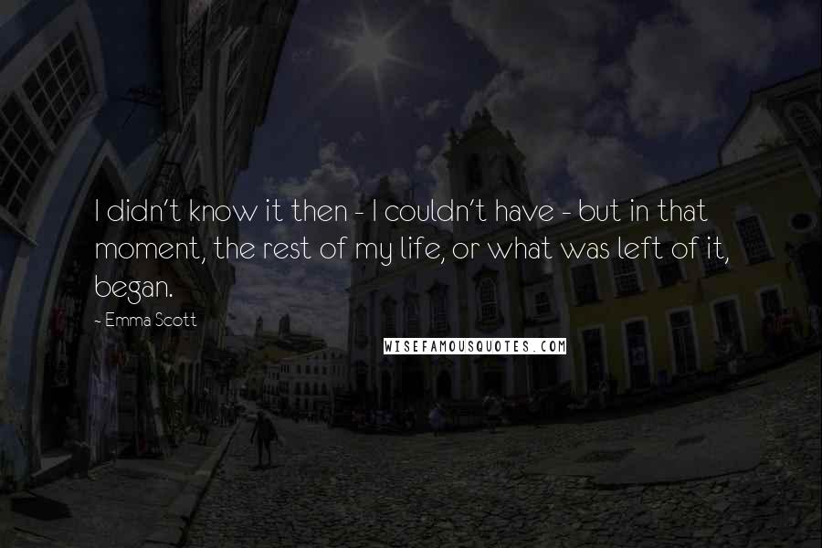 Emma Scott Quotes: I didn't know it then - I couldn't have - but in that moment, the rest of my life, or what was left of it, began.