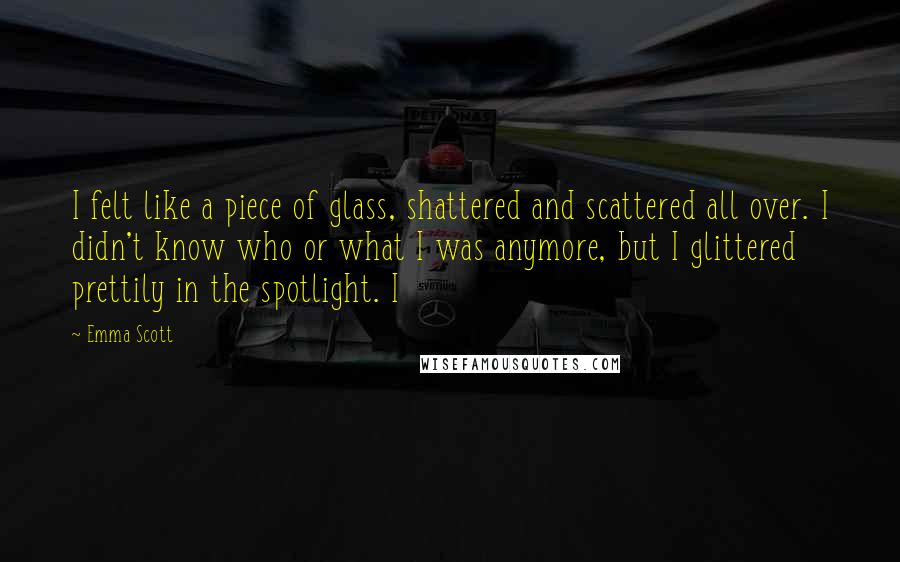 Emma Scott Quotes: I felt like a piece of glass, shattered and scattered all over. I didn't know who or what I was anymore, but I glittered prettily in the spotlight. I