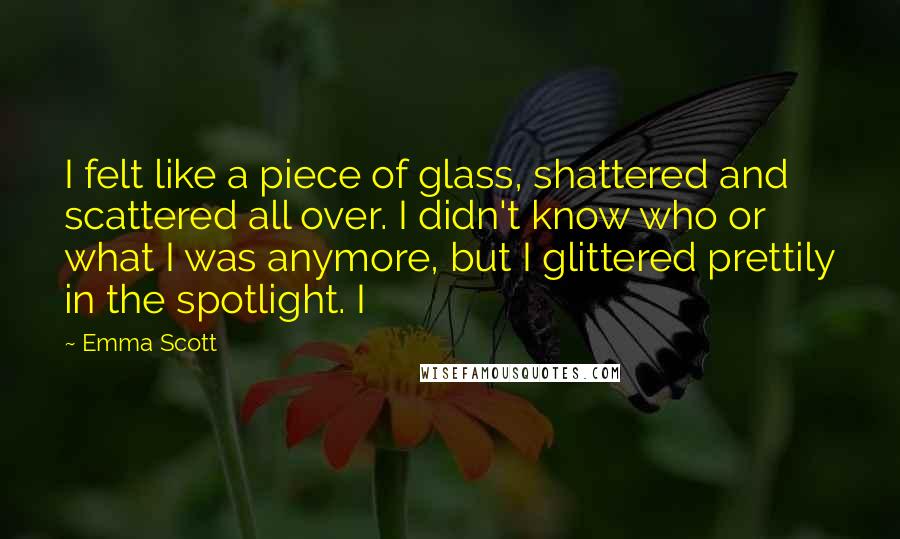 Emma Scott Quotes: I felt like a piece of glass, shattered and scattered all over. I didn't know who or what I was anymore, but I glittered prettily in the spotlight. I