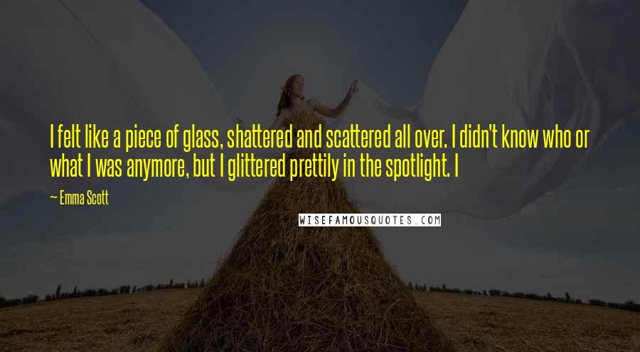 Emma Scott Quotes: I felt like a piece of glass, shattered and scattered all over. I didn't know who or what I was anymore, but I glittered prettily in the spotlight. I