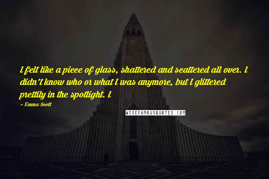 Emma Scott Quotes: I felt like a piece of glass, shattered and scattered all over. I didn't know who or what I was anymore, but I glittered prettily in the spotlight. I