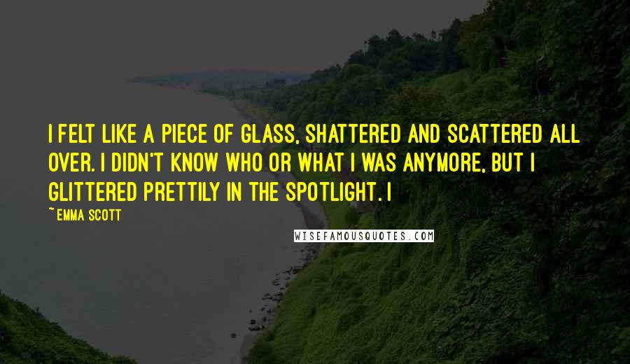 Emma Scott Quotes: I felt like a piece of glass, shattered and scattered all over. I didn't know who or what I was anymore, but I glittered prettily in the spotlight. I