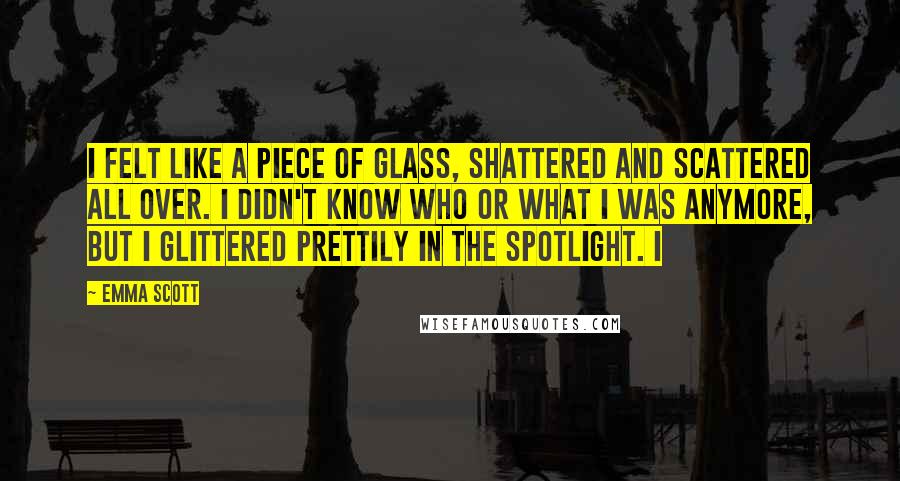 Emma Scott Quotes: I felt like a piece of glass, shattered and scattered all over. I didn't know who or what I was anymore, but I glittered prettily in the spotlight. I