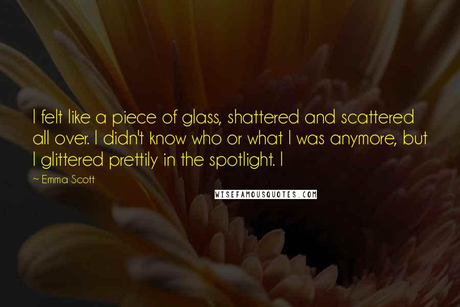 Emma Scott Quotes: I felt like a piece of glass, shattered and scattered all over. I didn't know who or what I was anymore, but I glittered prettily in the spotlight. I