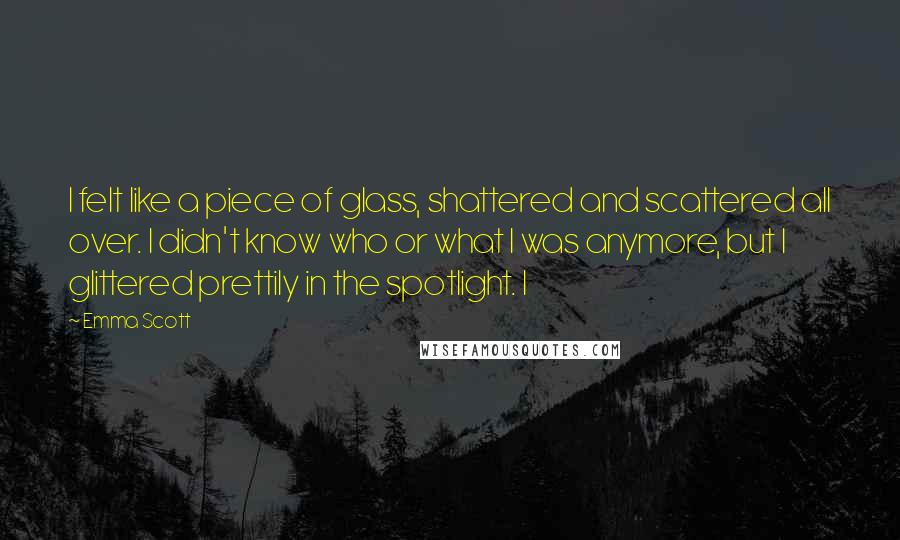 Emma Scott Quotes: I felt like a piece of glass, shattered and scattered all over. I didn't know who or what I was anymore, but I glittered prettily in the spotlight. I