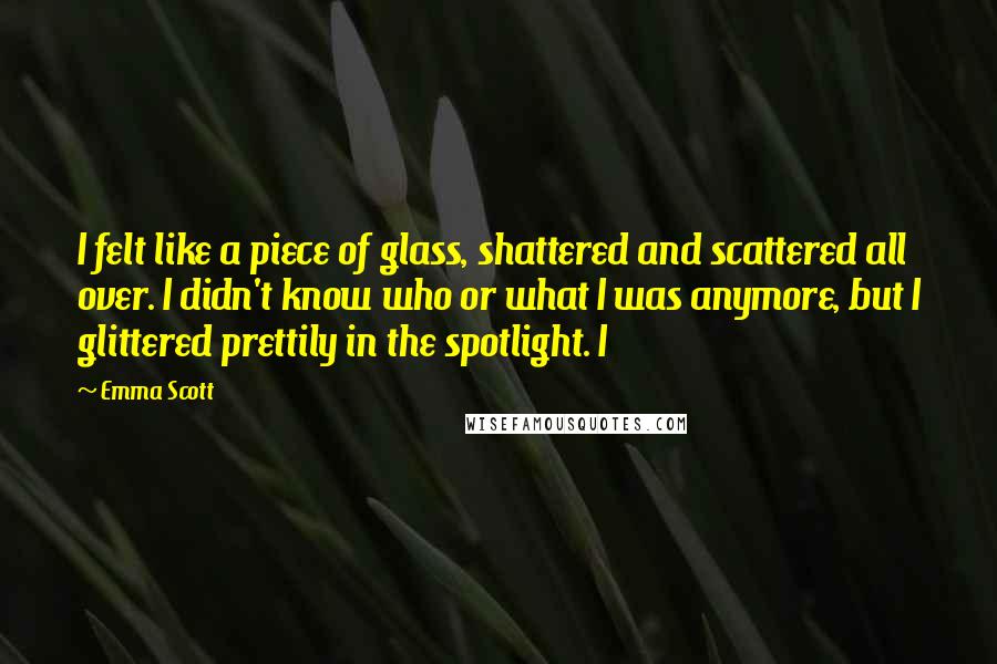 Emma Scott Quotes: I felt like a piece of glass, shattered and scattered all over. I didn't know who or what I was anymore, but I glittered prettily in the spotlight. I