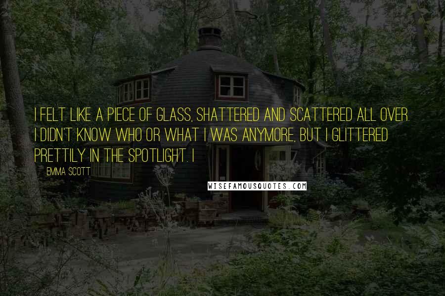 Emma Scott Quotes: I felt like a piece of glass, shattered and scattered all over. I didn't know who or what I was anymore, but I glittered prettily in the spotlight. I