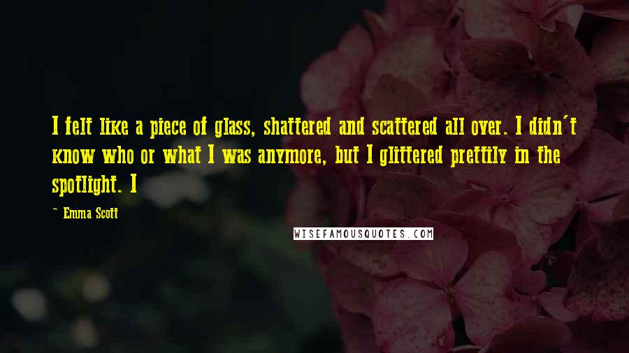 Emma Scott Quotes: I felt like a piece of glass, shattered and scattered all over. I didn't know who or what I was anymore, but I glittered prettily in the spotlight. I