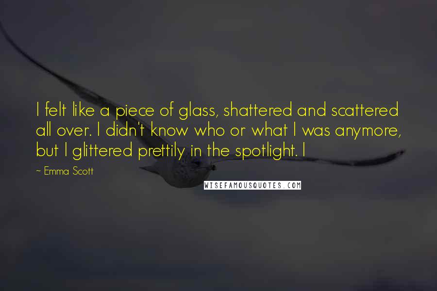 Emma Scott Quotes: I felt like a piece of glass, shattered and scattered all over. I didn't know who or what I was anymore, but I glittered prettily in the spotlight. I