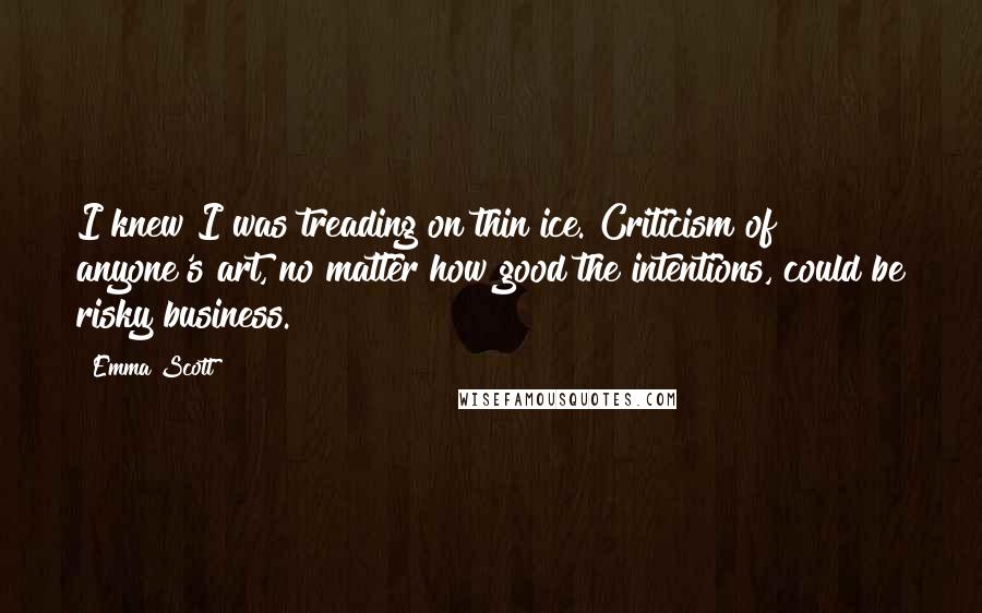 Emma Scott Quotes: I knew I was treading on thin ice. Criticism of anyone's art, no matter how good the intentions, could be risky business.