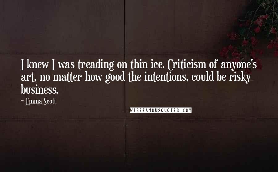 Emma Scott Quotes: I knew I was treading on thin ice. Criticism of anyone's art, no matter how good the intentions, could be risky business.