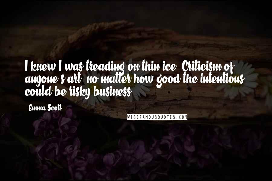 Emma Scott Quotes: I knew I was treading on thin ice. Criticism of anyone's art, no matter how good the intentions, could be risky business.