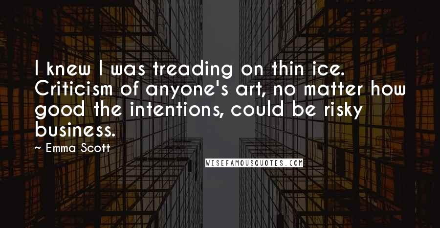 Emma Scott Quotes: I knew I was treading on thin ice. Criticism of anyone's art, no matter how good the intentions, could be risky business.