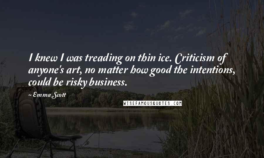 Emma Scott Quotes: I knew I was treading on thin ice. Criticism of anyone's art, no matter how good the intentions, could be risky business.